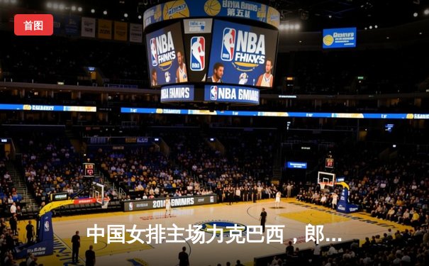 中国女排主场力克巴西，郎平战术调整成制胜关键