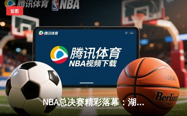 NBA总决赛精彩落幕：湖人险胜凯尔特人，詹姆斯独揽三双夺FMVP